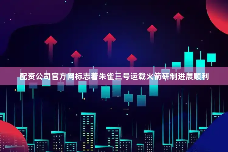 配资公司官方网标志着朱雀三号运载火箭研制进展顺利