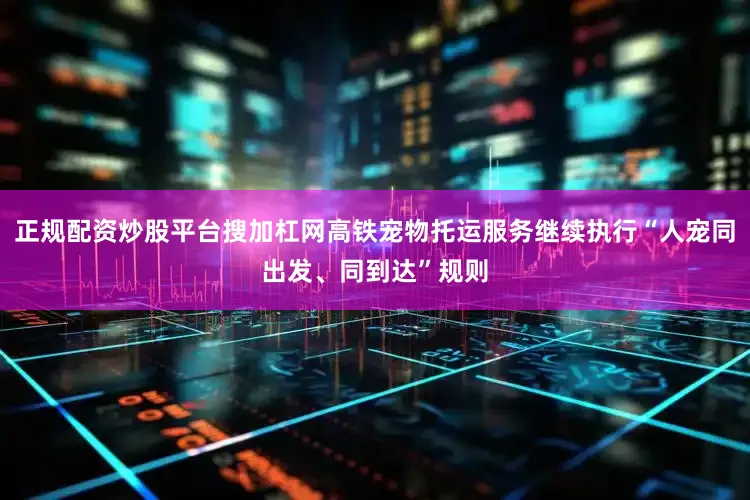 正规配资炒股平台搜加杠网高铁宠物托运服务继续执行“人宠同出发、同到达”规则