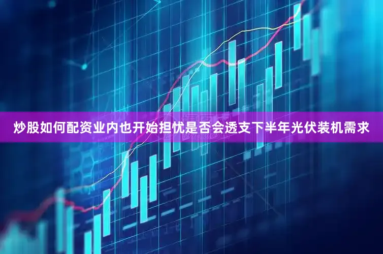 炒股如何配资业内也开始担忧是否会透支下半年光伏装机需求