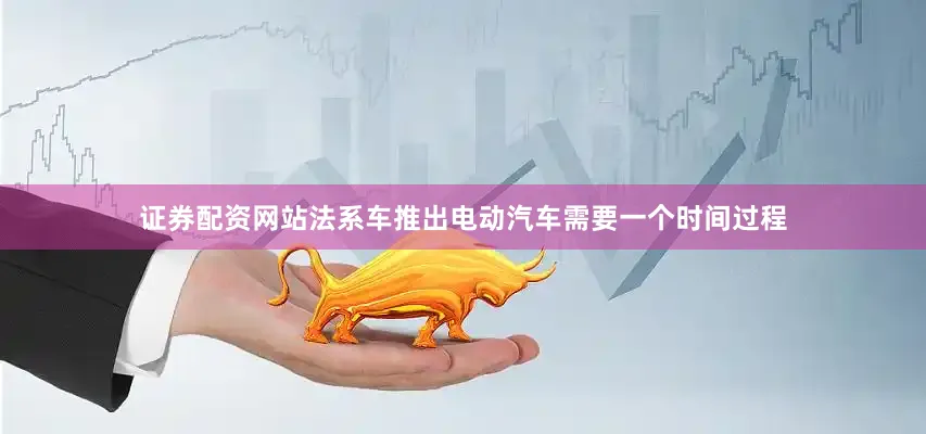 证券配资网站法系车推出电动汽车需要一个时间过程