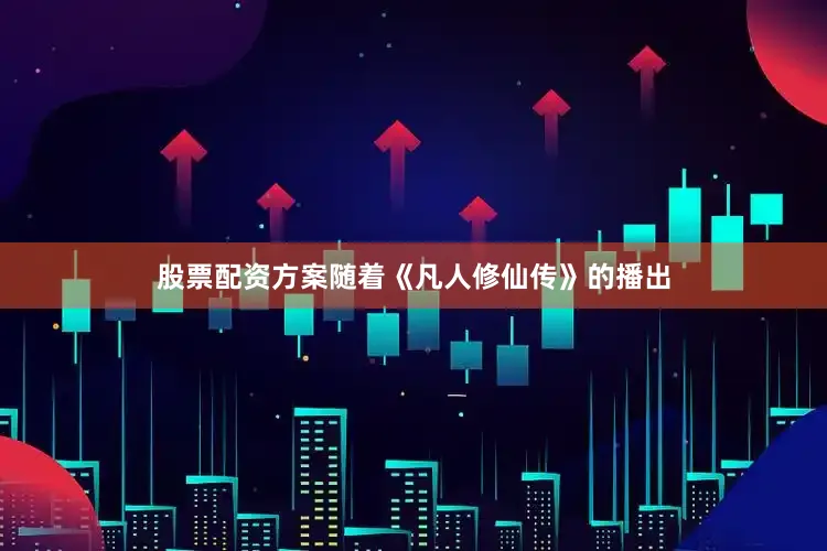 股票配资方案随着《凡人修仙传》的播出