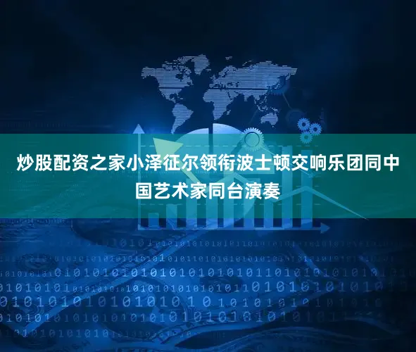 炒股配资之家小泽征尔领衔波士顿交响乐团同中国艺术家同台演奏