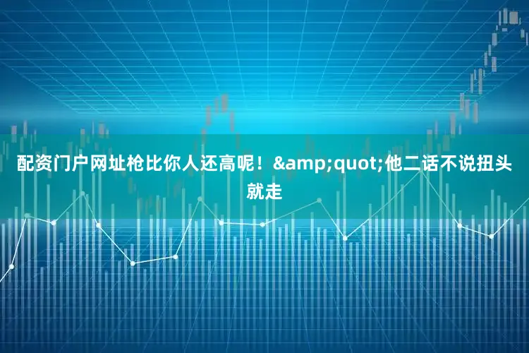配资门户网址枪比你人还高呢！&quot;他二话不说扭头就走