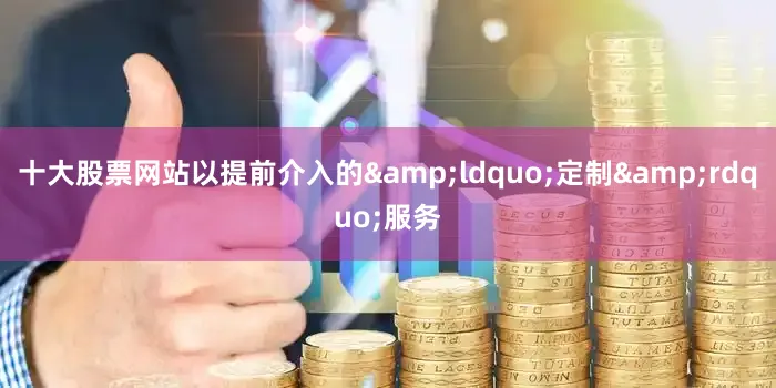 十大股票网站以提前介入的&ldquo;定制&rdquo;服务