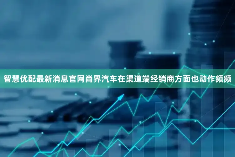 智慧优配最新消息官网尚界汽车在渠道端经销商方面也动作频频